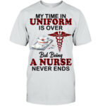 My Time In Uniform Is Over But Being A Nurse Never Ends T Shirt