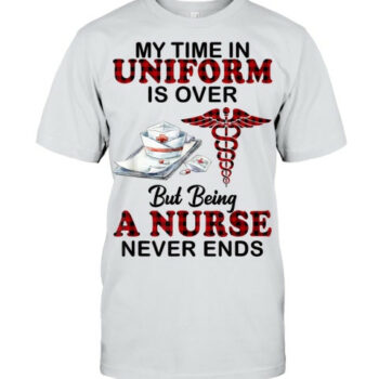 My Time In Uniform Is Over But Being A Nurse Never Ends T Shirt